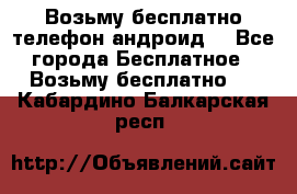 Возьму бесплатно телефон андроид  - Все города Бесплатное » Возьму бесплатно   . Кабардино-Балкарская респ.